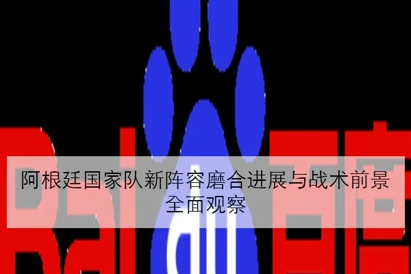 阿根廷国家队新阵容磨合进展与战术前景全面观察